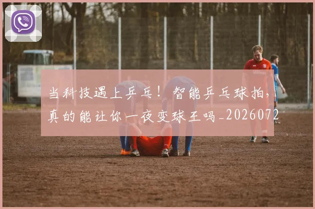 当科技遇上乒乓！智能乒乓球拍，真的能让你一夜变球王吗_20260722155750