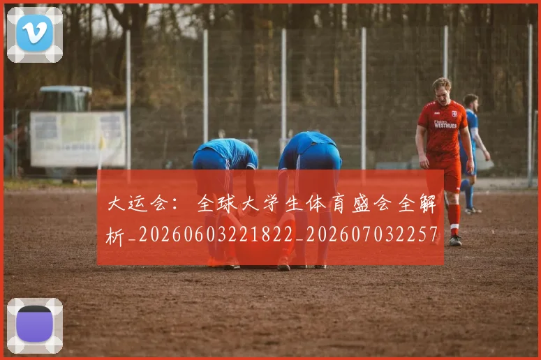 大运会：全球大学生体育盛会全解析_20260603221822_20260703225716