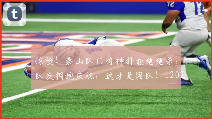 惊险！泰山队门将神扑拒绝绝杀，队友拥抱庆祝，这才是团队！_20260704174430