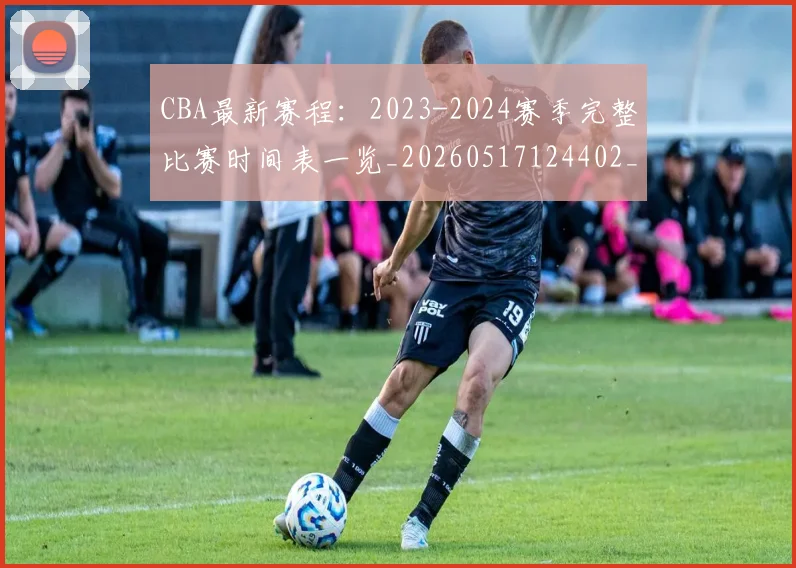 CBA最新赛程：2023-2024赛季完整比赛时间表一览_20260517124402_20260702164206_20260712045516