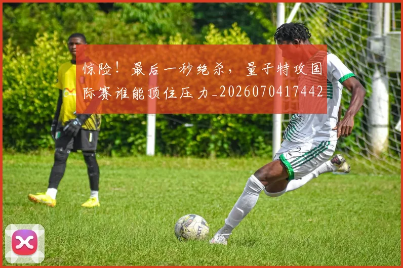 惊险！最后一秒绝杀，量子特攻国际赛谁能顶住压力_20260704174428_20260723173209