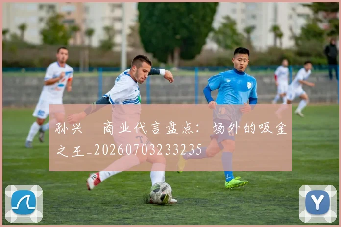 孙兴慜商业代言盘点:场外的吸金之王_20260703233235