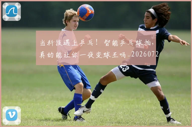 当科技遇上乒乓！智能乒乓球拍，真的能让你一夜变球王吗_20260722155750